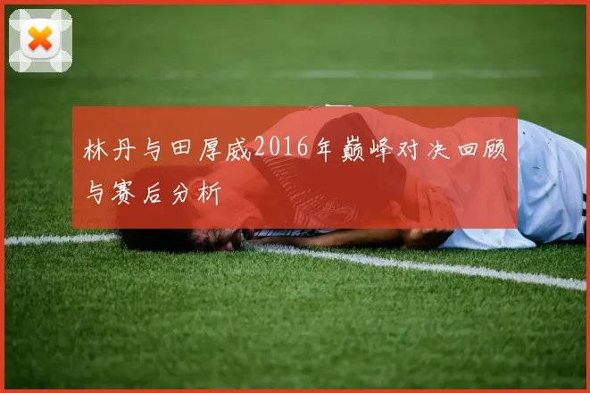 林丹与田厚威2016年巅峰对决回顾与赛后分析