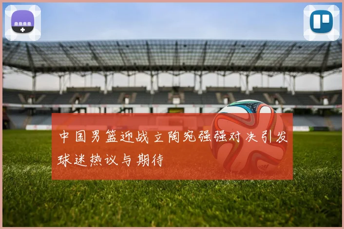 中国男篮迎战立陶宛强强对决引发球迷热议与期待