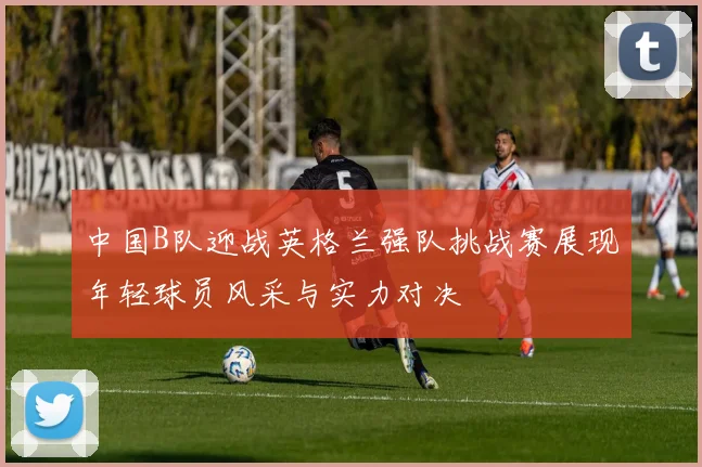 中国B队迎战英格兰强队挑战赛展现年轻球员风采与实力对决
